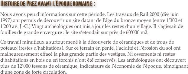 Histoire de Prez avant l’Epoque romaine  :
Nous avons peu d'informations sur cette période. Les travaux de Rail 2000 (dès juin 1997) ont permis de découvrir un site datant de l'âge du bronze moyen (entre 1'300 et 1'200 av. J.-C.) Vingt archéologues ont mis à jour les restes d’un village. Il s'agissait de fouilles de grande envergure : le site s’étendait sur près de 60’000 m2.
Ce travail minutieux a surtout mené à la découverte de céramiques et de trous de poteaux (restes d'habitations). Sur ce terrain en pente, l’acidité et l’érosion du sol ont malheureusement effacé la plus grande partie des vestiges. Ni ossements ni restes d’habitations en bois ou en torchis n’ont été conservés. Les archéologues ont découvert plus de 12’000 tessons de céramique, indicateurs de l’économie de l’époque, témoignant d’une zone de forte circulation.
