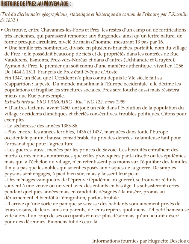 Histoire de Prez au Moyen Age  :
(Tiré du dictionnaire géographique, statistique et historique du canton de Fribourg par F.Kuenlin de 1832 )
On trouve, entre Chavannes-les-Forts et Prez, les restes d’un camp ou de fortifications très anciennes, qui paraissent remonter aux Burgondes, ainsi qu’un tertre naturel de forme presque circulaire, nivelé de main d’homme, mesurant 13 pas par 16. • Une famille très nombreuse, divisée en plusieurs branches, portait le nom du village de Prez ; elle possédait beaucoup de fiefs et de propriétés dans les contrées de Rue, Vauderens, Esmonts, Prez-vers-Noréaz et dans d’autres (Uchtlandie et Gruyère). Aymon de Prez, le premier qui soit connu d’une manière authentique, vivait en 1256. De 1444 à 1511, François de Prez était évêque d’Aoste. Fin 1347, un fléau que l’Occident n’a plus connu depuis le VIe siècle fait sa réapparition : la peste. Du monde musulman à l’Europe occidentale, elle décime les populations et fragilise les structures sociales. Prez sera touché aussi mais résistera mieux que Rue par exemple. Extraits tirés de PRO FRIBOURG “Rue” NO 122, mars 1999 • D’autres facteurs, avant 1450, ont joué un rôle dans l’évolution de la population du village : accidents climatiques et chertés consécutives, troubles politiques. Citons pour exemples : - La sécheresse des années 1385-86. - Plus encore, les années terribles, 1436 et 1437, marquées dans toute l’Europe occidentale par une hausse considérable du prix des denrées, calamiteuse tant pour l’artisanat que pour l’agriculture. - Les guerres, aussi, menées par les princes de Savoie. Ces hostilités entraînent des morts, certes moins nombreuses que celles provoquées par la disette ou les épidémies mais qui, à l’échelon du village, n’en retentissent pas moins sur l’équilibre des familles. Il n’y a pas que les nobles qui soient exposés aux risques de la guerre. De simples paysans sont engagés, à pied bien sûr, mais y laissent leur peau. - Des ménages vainqueurs de l’épreuve (épidémie ou guerre), se trouvent réduits souvent à une veuve ou un veuf avec des enfants en bas âge. Ils subsisteront certes pendant quelques années mais en candidats désignés à la misère, promis au déracinement et bientôt à l’émigration, parfois brutale. - Il arrive qu’une sorte de panique se saisisse des habitants soudainement privés de leurs voisins, de leurs amis ou parents, de leurs repères quotidiens. Tel petit hameau se vide alors d’un coup de ses occupants et n’est plus désormais qu’un lieu-dit désert pour des décennies. Bionnens fut de ceux-là.

Informations fournies par Huguette Descloux

