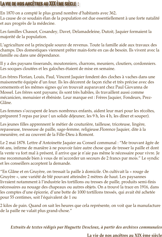 La vie de nos ancêtres au XIX ème siècle  :
En 1870 on a compté le plus grand nombre d’habitants avec 362. La cause de ce soudain élan de la population est due essentiellement à une forte natalité et aux progrès de la médecine.
Les familles Chassot, Cosandey, Davet, Delamadeleine, Dutoit, Jaquier formaient la majorité de la population.
L’agriculture est la principale source de revenus. Toute la famille aide aux travaux des champs. Des domestiques viennent prêter main-forte en cas de besoin. Ils vivent avec la famille ou dans une dépendance.
Il y a des paysans tisserands, moutonniers, charrons, meuniers, cloutiers, cordonniers. Les socques cloutées et les galoches étaient de mise en semaine.
Les frères Florian, Louis, Paul, Vincent Jaquier fondent des cloches à vaches dans une maisonnette équipée d’un four. Ils les décorent de façon riche et très précise avec des ornements et les mêmes signes qu’on trouvait auparavant chez Paul Giovanna de Mossel. Les frères sont paysans; ils sont très habiles, ils travaillent aussi comme mécanicien, menuisier et ébéniste. Leur marque est : Frères Jaquier, Fondeurs, Prez-Glâne.
Les femmes s’occupent de leurs nombreux enfants, aident leur mari pour les récoltes, préparent 5 repas par jour ( un solide déjeuner, les 9 h, les 4 h, les dîner et souper).
Les jeunes filles apprennent le métier de couturière, tailleuse, tricoteuse, lingère, repasseuse, tresseuse de paille, sage-femme, religieuse.Florence Jaquier, dite à la meunière, est au couvent de la Fille-Dieu à Romont.
Le 2 mai 1878. Lettre d’Antoinette Jaquier au Conseil communal : “Me trouvant âgée de 66 ans, infirme de manière à ne pouvoir faire autre chose que de tresser la paille et dont la vente va fort mal à présent, il arrive que je n’aie pas même le nécessaire pour vivre. Je me recommande bien à vous de m’accorder un secours de 2 francs par mois.” Le syndic et les conseillers acceptent la demande.
“En Glâne et en Gruyère, on tressait la paille à domicile. On cultivait la « rouge de Gruyère », une variété de blé pouvant atteindre 2 mètres de haut. Les paysannes livraient notamment à l’industrie les tortillons ou tresses de paille, produits semi-finis nécessaires au nouage des chapeaux ou autres objets. On a trouvé la trace en 1916, dans les comptes d’une épicerie, d’une botte de 1000 tortillons tressés, qui avait été achetée pour 55 centimes, soit l’équivalent de 1 ou
2 kilos de pain. Quand on sait les heures que cela représente, on voit que la manufacture de la paille ne valait plus grand-chose.”

Extraits de textes rédigés par Huguette Descloux, à partir des archives communales
La vie de nos ancêtres au XIX ème siècle


