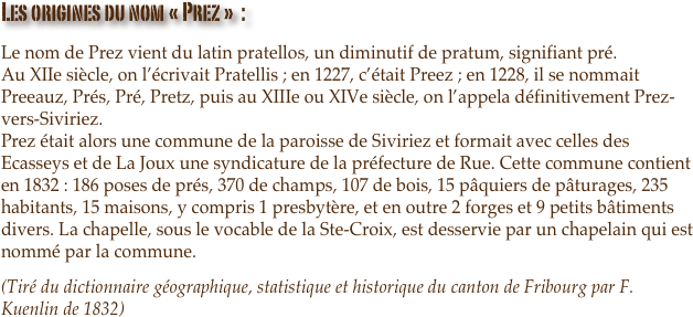 Les origines du nom « Prez »  :
Le nom de Prez vient du latin pratellos, un diminutif de pratum, signifiant pré. Au XIIe siècle, on l’écrivait Pratellis ; en 1227, c’était Preez ; en 1228, il se nommait Preeauz, Prés, Pré, Pretz, puis au XIIIe ou XIVe siècle, on l’appela définitivement Prez-vers-Siviriez. Prez était alors une commune de la paroisse de Siviriez et formait avec celles des Ecasseys et de La Joux une syndicature de la préfecture de Rue. Cette commune contient en 1832 : 186 poses de prés, 370 de champs, 107 de bois, 15 pâquiers de pâturages, 235 habitants, 15 maisons, y compris 1 presbytère, et en outre 2 forges et 9 petits bâtiments divers. La chapelle, sous le vocable de la Ste-Croix, est desservie par un chapelain qui est nommé par la commune.
(Tiré du dictionnaire géographique, statistique et historique du canton de Fribourg par F. Kuenlin de 1832)

